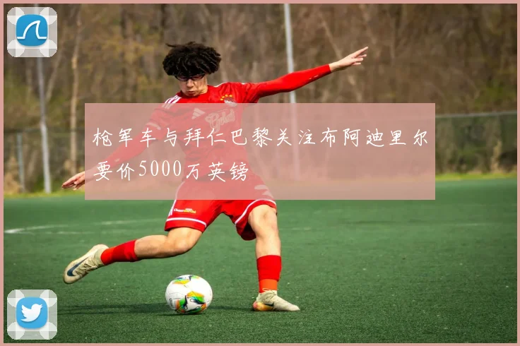 枪军车与拜仁巴黎关注布阿迪里尔要价5000万英镑