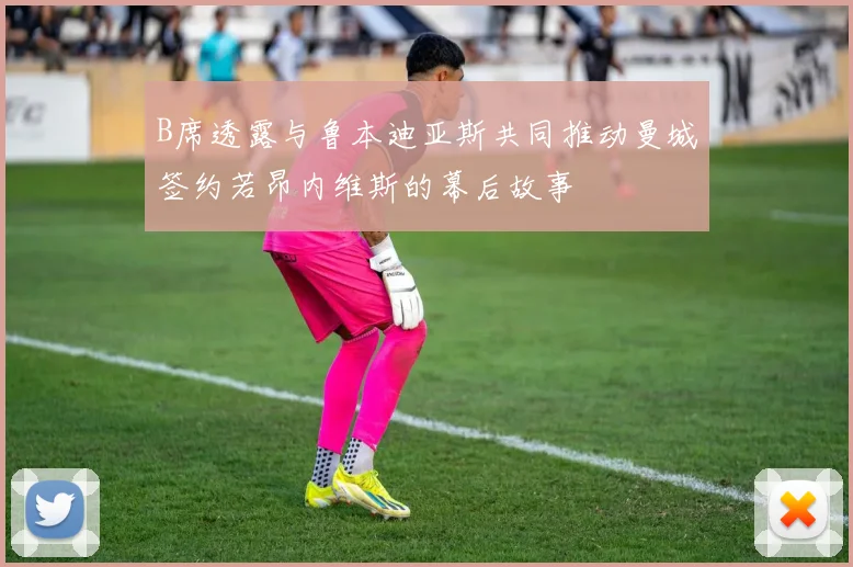 B席透露与鲁本迪亚斯共同推动曼城签约若昂内维斯的幕后故事