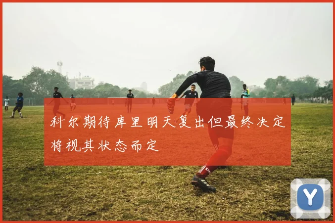 科尔期待库里明天复出但最终决定将视其状态而定
