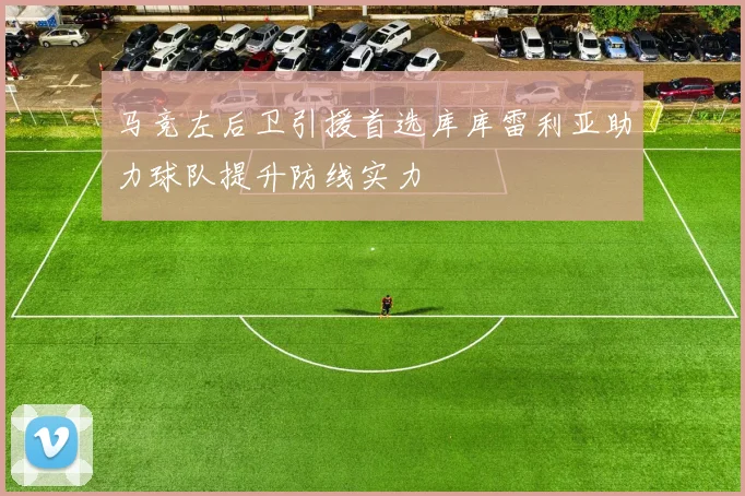 马竞左后卫引援首选库库雷利亚助力球队提升防线实力