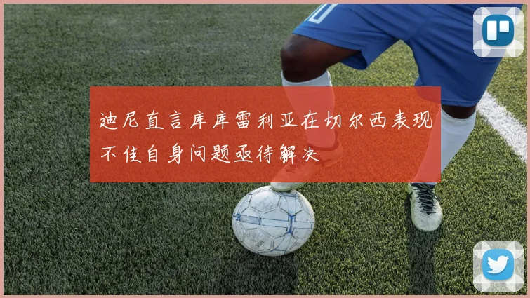 迪尼直言库库雷利亚在切尔西表现不佳自身问题亟待解决