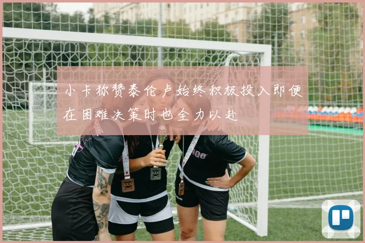 小卡称赞泰伦卢始终积极投入即便在困难决策时也全力以赴