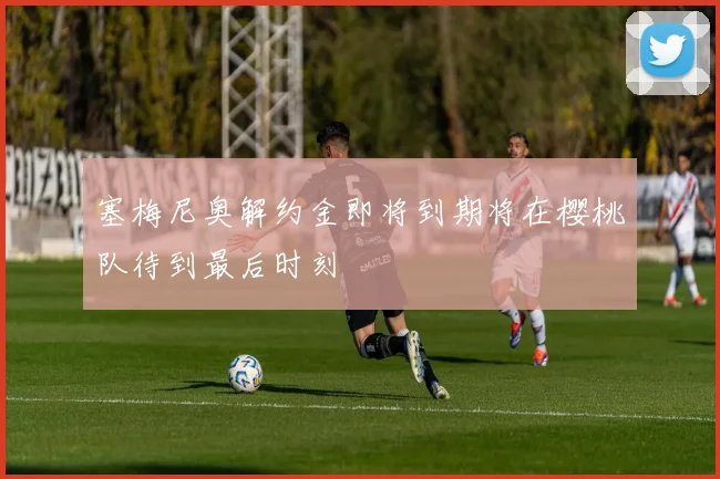 塞梅尼奥解约金即将到期将在樱桃队待到最后时刻