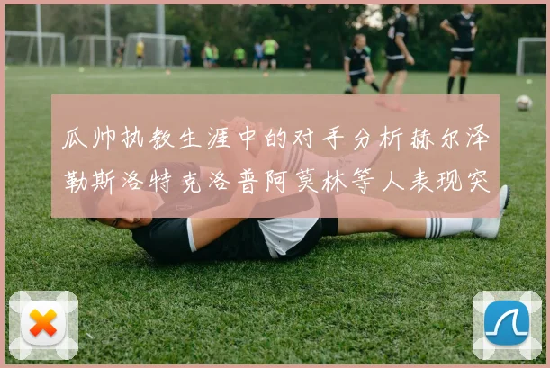 瓜帅执教生涯中的对手分析赫尔泽勒斯洛特克洛普阿莫林等人表现突出