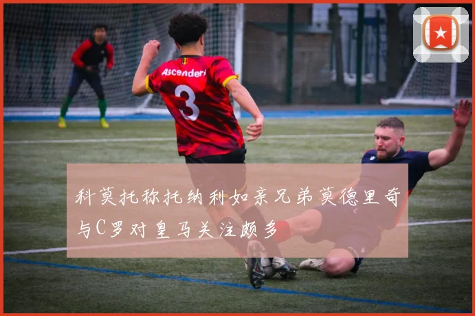 科莫托称托纳利如亲兄弟莫德里奇与C罗对皇马关注颇多