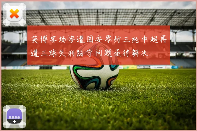 英博客场惨遭国安零封三轮中超再遭三球失利防守问题亟待解决