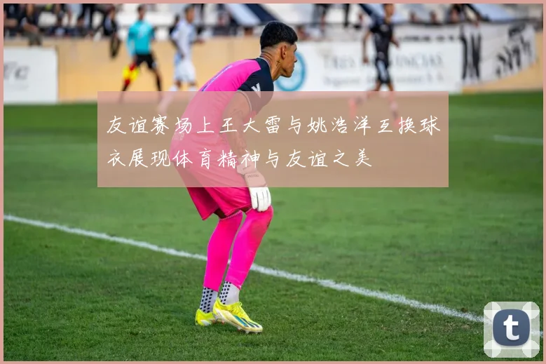 友谊赛场上王大雷与姚浩洋互换球衣展现体育精神与友谊之美