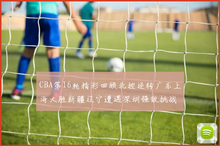 CBA第16轮精彩回顾北控逆转广东上海大胜新疆辽宁遭遇深圳强敌挑战