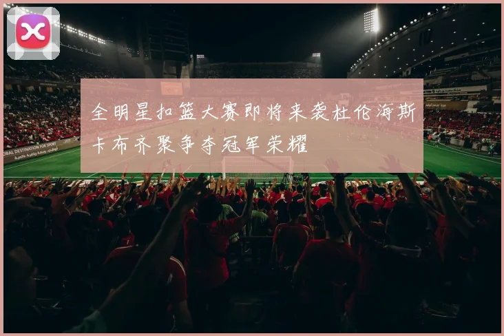 全明星扣篮大赛即将来袭杜伦海斯卡布齐聚争夺冠军荣耀
