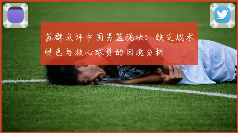 苏群点评中国男篮现状：缺乏战术特色与核心球员的困境分析