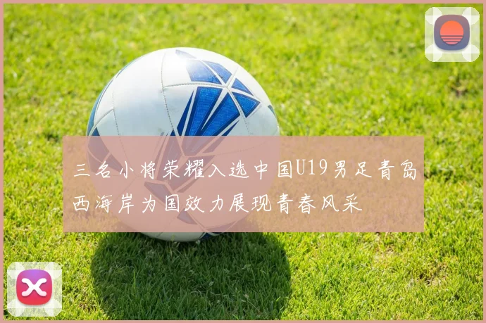 三名小将荣耀入选中国U19男足青岛西海岸为国效力展现青春风采