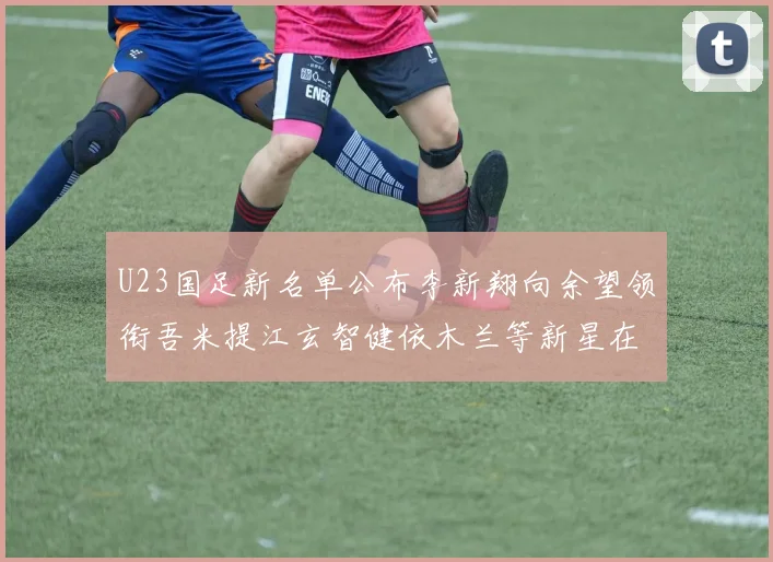 U23国足新名单公布李新翔向余望领衔吾米提江玄智健依木兰等新星在列