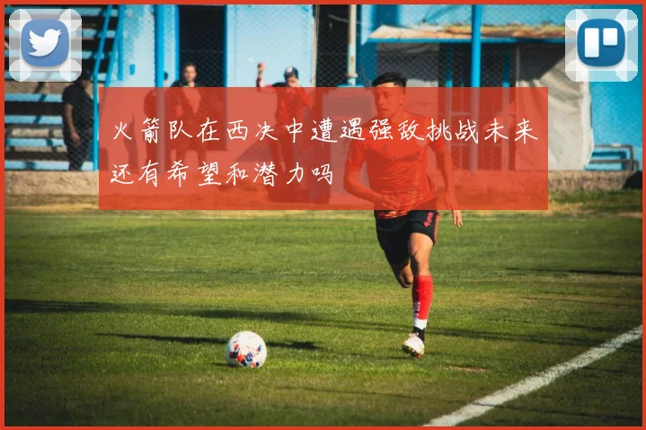 火箭队在西决中遭遇强敌挑战未来还有希望和潜力吗