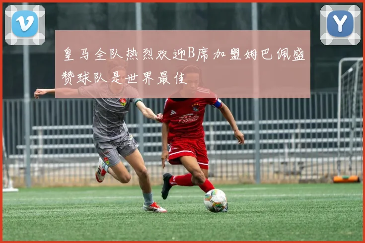 皇马全队热烈欢迎B席加盟姆巴佩盛赞球队是世界最佳