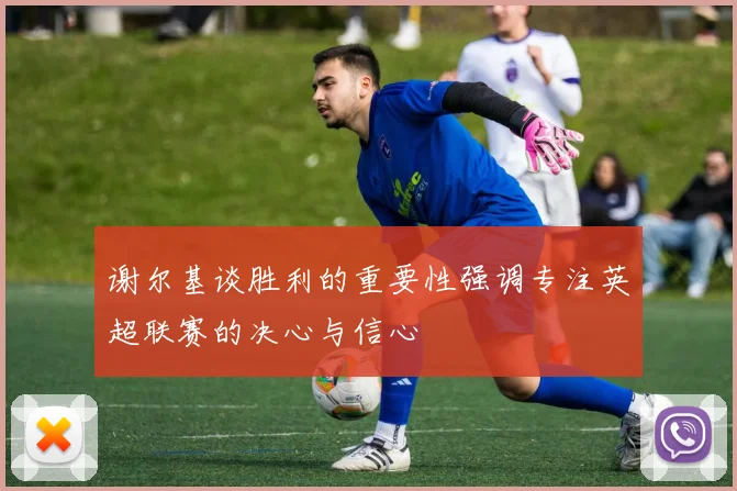 谢尔基谈胜利的重要性强调专注英超联赛的决心与信心