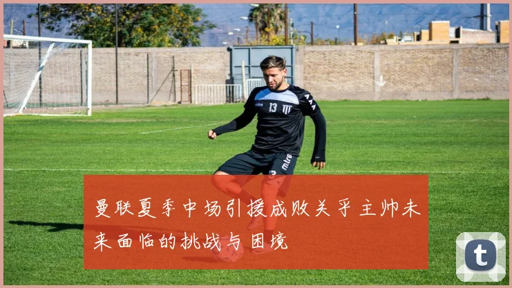 曼联夏季中场引援成败关乎主帅未来面临的挑战与困境