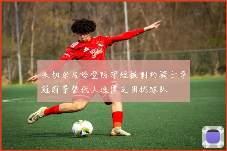 米切尔与哈登防守短板制约骑士争冠前景替代人选匮乏困扰球队