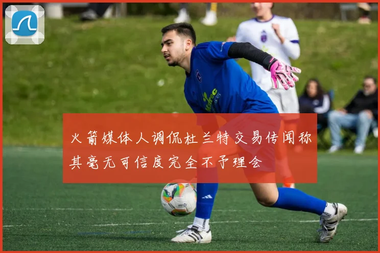 火箭媒体人调侃杜兰特交易传闻称其毫无可信度完全不予理会