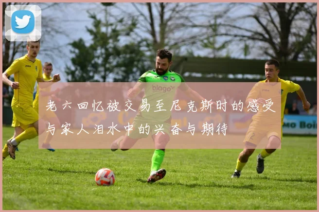 老六回忆被交易至尼克斯时的感受与家人泪水中的兴奋与期待