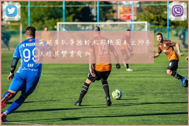 英超多队争抢铃木彩艳国米主帅齐沃对其赞赏有加