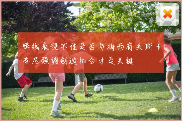锋线表现不佳是否与梅西有关斯卡洛尼强调创造机会才是关键