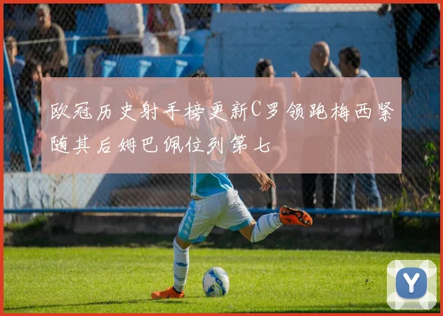 欧冠历史射手榜更新C罗领跑梅西紧随其后姆巴佩位列第七